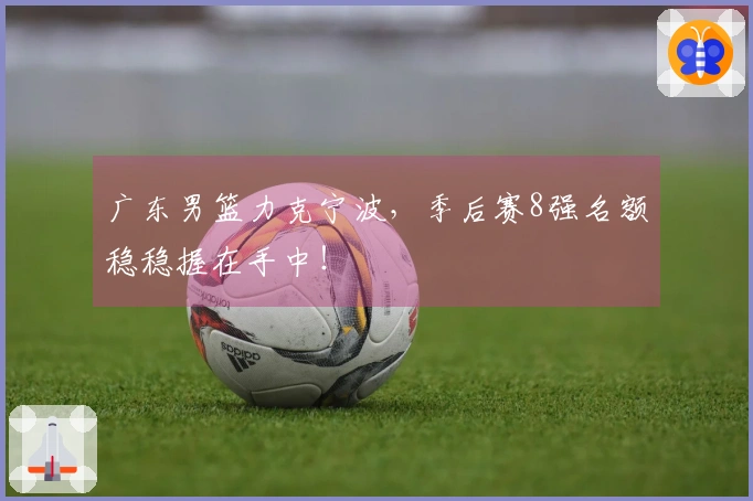 广东男篮力克宁波，季后赛8强名额稳稳握在手中！