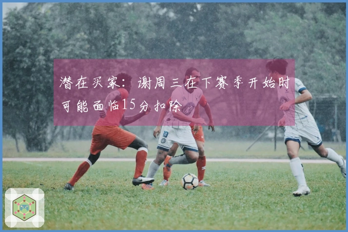 潜在买家：谢周三在下赛季开始时可能面临15分扣除