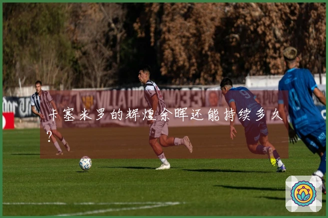 卡塞米罗的辉煌余晖还能持续多久？