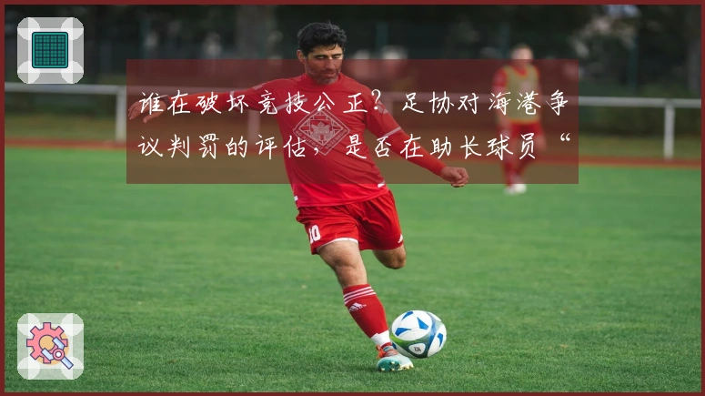 谁在破坏竞技公正？足协对海港争议判罚的评估，是否在助长球员“碰瓷”？