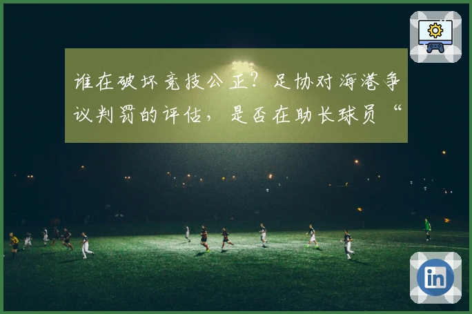 谁在破坏竞技公正？足协对海港争议判罚的评估，是否在助长球员“碰瓷”？