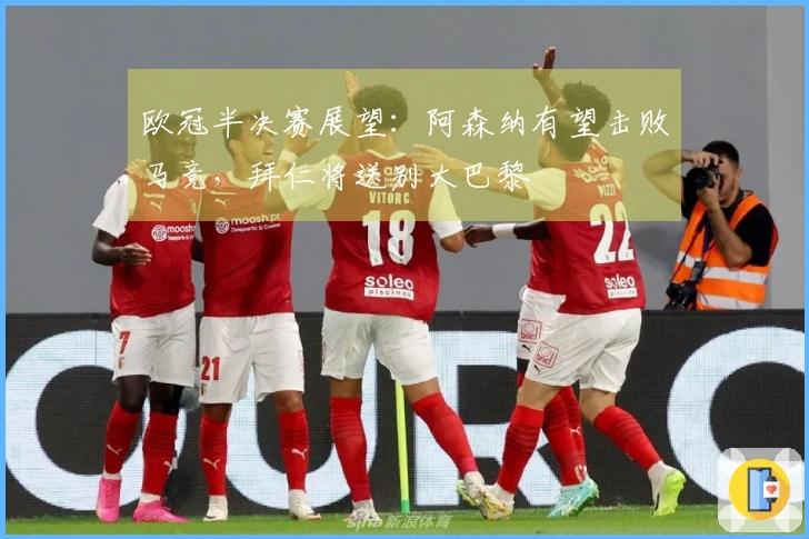 欧冠半决赛展望：阿森纳有望击败马竞，拜仁将送别大巴黎