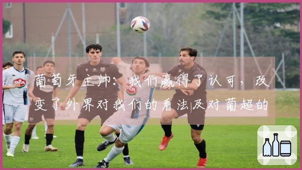 葡萄牙主帅：我们赢得了认可，改变了外界对我们的看法及对葡超的认知