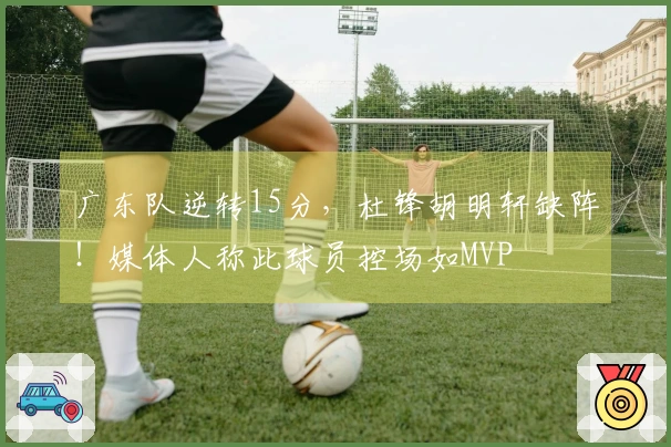广东队逆转15分，杜锋胡明轩缺阵！媒体人称此球员控场如MVP