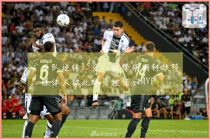 广东队逆转15分，杜锋胡明轩缺阵！媒体人称此球员控场如MVP