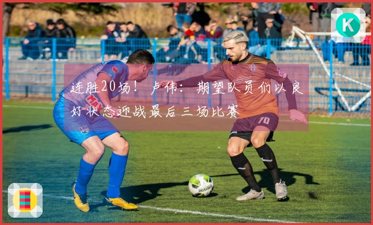 连胜20场！卢伟：期望队员们以良好状态迎战最后三场比赛