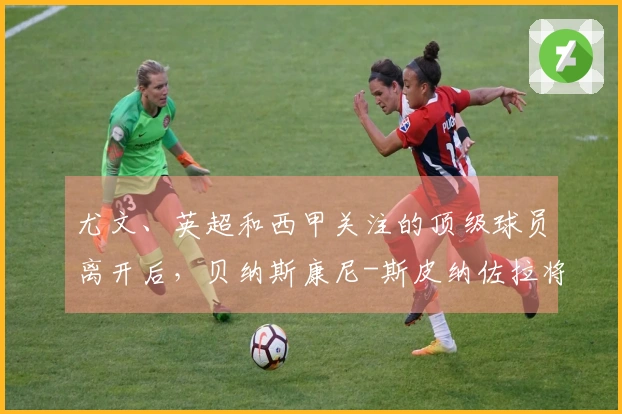 尤文、英超和西甲关注的顶级球员离开后，贝纳斯康尼-斯皮纳佐拉将成为优先选择！