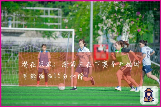 潜在买家：谢周三在下赛季开始时可能面临15分扣除