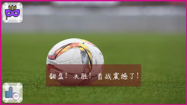 翻盘！决胜！首战震撼了！