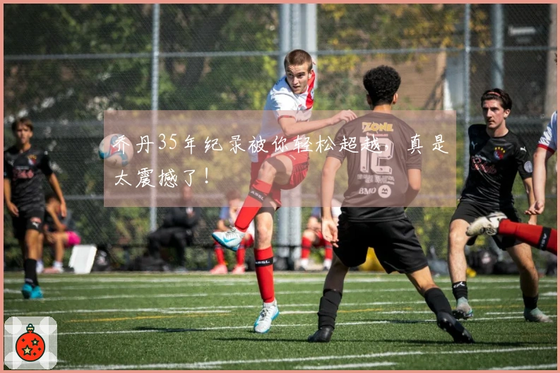 乔丹35年纪录被你轻松超越，真是太震撼了！