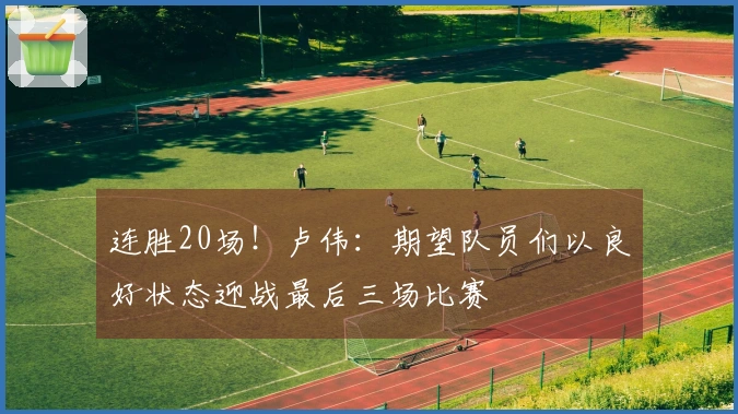 连胜20场！卢伟：期望队员们以良好状态迎战最后三场比赛