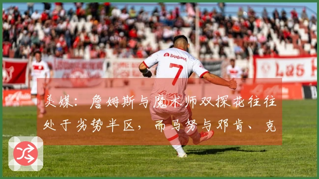 美媒：詹姆斯与魔术师双探花往往处于劣势半区，而马努与邓肯、克莱则未曾如此