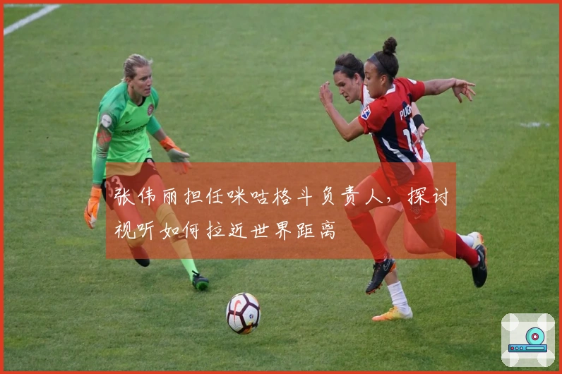 张伟丽担任咪咕格斗负责人，探讨视听如何拉近世界距离