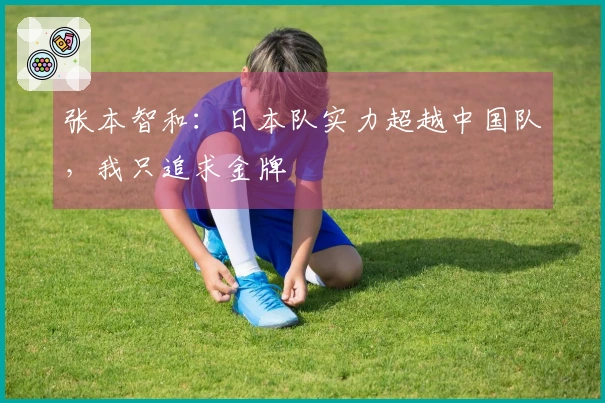 张本智和：日本队实力超越中国队，我只追求金牌
