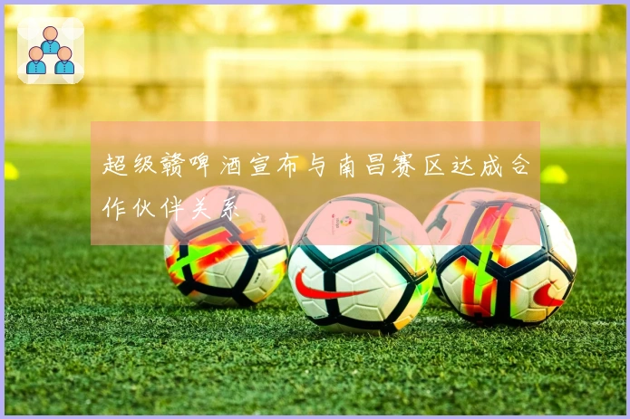 超级赣啤酒宣布与南昌赛区达成合作伙伴关系