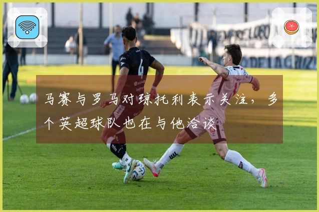 马赛与罗马对琼托利表示关注，多个英超球队也在与他洽谈