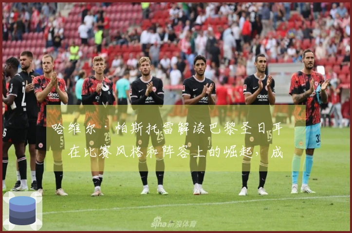 哈维尔·帕斯托雷解读巴黎圣日耳曼在比赛风格和阵容上的崛起，成为欧洲顶级俱乐部