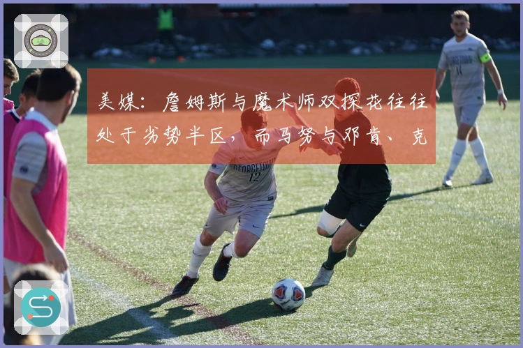 美媒：詹姆斯与魔术师双探花往往处于劣势半区，而马努与邓肯、克莱则未曾如此