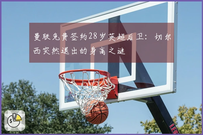 曼联免费签约28岁英超后卫：切尔西突然退出的身高之谜