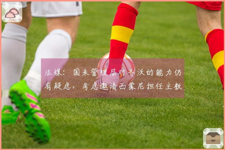 法媒:国米管理层对齐沃的能力仍有疑虑,考虑邀请西蒙尼担任主教练