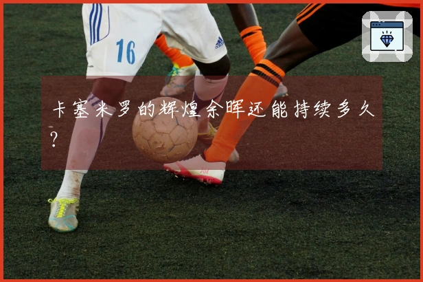 卡塞米罗的辉煌余晖还能持续多久？