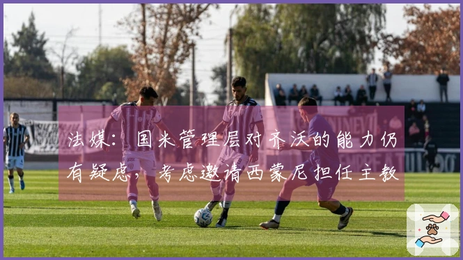 法媒：国米管理层对齐沃的能力仍有疑虑，考虑邀请西蒙尼担任主教练