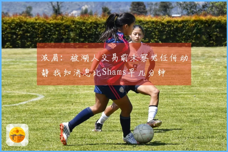 浓眉：被湖人交易前未察觉任何动静 我知消息比Shams早几分钟