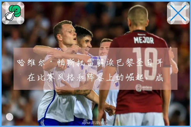 哈维尔·帕斯托雷解读巴黎圣日耳曼在比赛风格和阵容上的崛起，成为欧洲顶级俱乐部